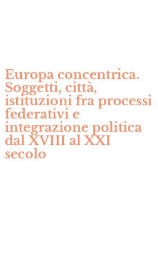 Europa concentrica. Soggetti, citt&agrave;, istituzioni fra processi federativi e integrazione politica dal XVIII al XXI secolo