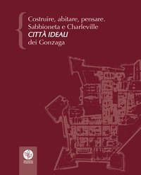 Costruire, abitare, pensare. Sabbioneta e Charleville citt&agrave; ideali dei Gonzaga