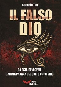 Il falso Dio. Da Osiride a Ges&ugrave;, l'anima pagana del culto cristiano