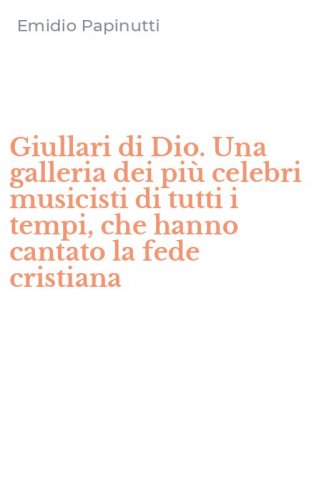 Giullari di Dio. Una galleria dei pi&ugrave; celebri musicisti di tutti i tempi, che hanno cantato la fede cristiana