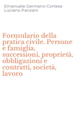 Formulario della pratica civile. Persone e famiglia, successioni, propriet&agrave;, obbligazioni e contratti, societ&agrave;, lavoro