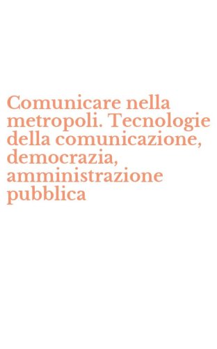 Comunicare nella metropoli. Tecnologie della comunicazione, democrazia, amministrazione pubblica