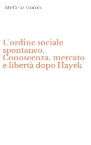 L'ordine sociale spontaneo. Conoscenza, mercato e libert&agrave; dopo Hayek