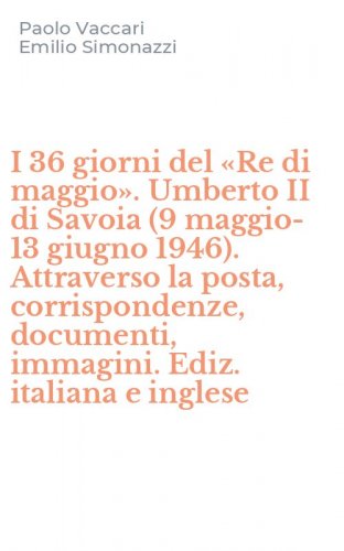 I 36 giorni del &laquo;Re di maggio&raquo;. Umberto II di Savoia (9 maggio-13 giugno 1946). Attraverso la posta, corrispondenze, documenti, immagini. Ediz. italiana e inglese