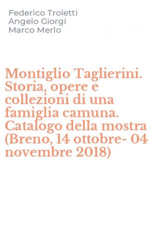 Montiglio Taglierini. Storia, opere e collezioni di una famiglia camuna. Catalogo della mostra (Breno, 14 ottobre-04 novembre 2018)
