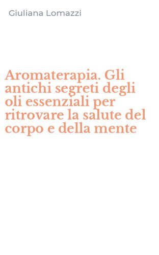 Aromaterapia. Gli antichi segreti degli oli essenziali per ritrovare la salute del corpo e della mente - DEL CORPO E DELLA MENTE