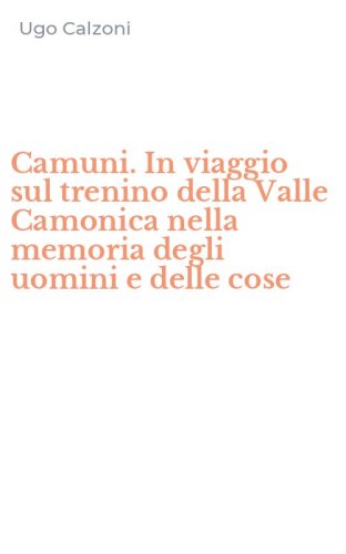 Camuni. In viaggio sul trenino della Valle Camonica nella memoria degli uomini e delle cose