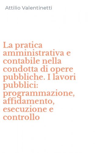 La pratica amministrativa e contabile nella condotta di opere pubbliche. I lavori pubblici: programmazione, affidamento, esecuzione e controllo