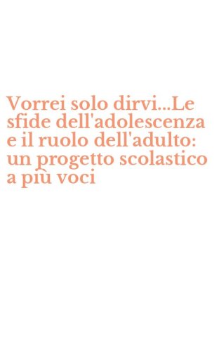 Vorrei solo dirvi...Le sfide dell'adolescenza e il ruolo dell'adulto: un progetto scolastico a pi&ugrave; voci