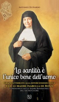 La santit&agrave; &egrave; l'unico bene dell'uomo. Grazie attribuite alla intercessione della Ven.le Madre Isabella De Rosis Fondatrice delle Suore Riparatrici del Sacro Cuore