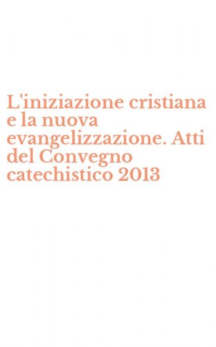 L'iniziazione cristiana e la nuova evangelizzazione. Atti del Convegno catechistico 2013 - 2013 (L')