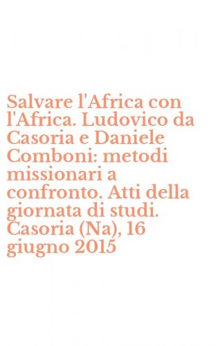 Salvare l'Africa con l'Africa. Ludovico da Casoria e Daniele Comboni: metodi missionari a confronto. Atti della giornata di studi. Casoria (Na), 16 giugno 2015