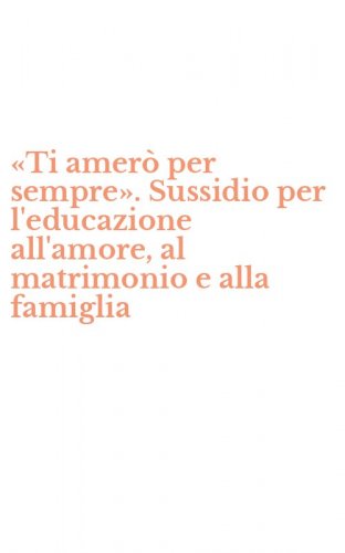 &laquo;Ti amer&ograve; per sempre&raquo;. Sussidio per l'educazione all'amore, al matrimonio e alla famiglia