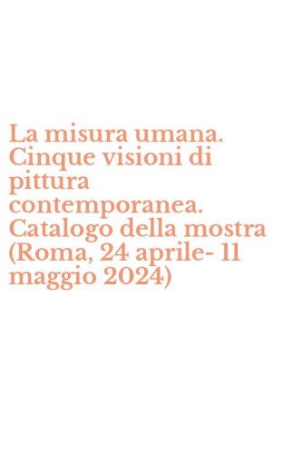 La misura umana. Cinque visioni di pittura contemporanea. Catalogo della mostra (Roma, 24 aprile-11 maggio 2024)