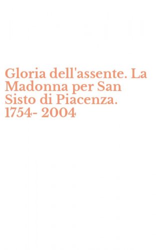 Gloria dell'assente. La Madonna per San Sisto di Piacenza. 1754-2004