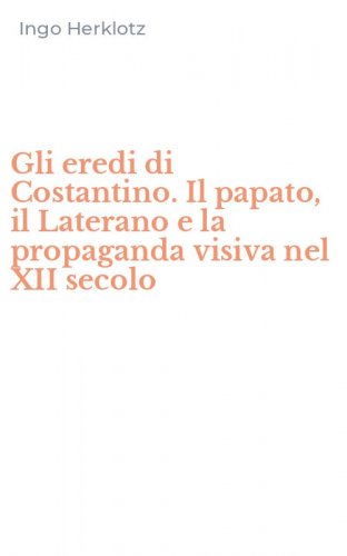 Gli eredi di Costantino. Il papato, il Laterano e la propaganda visiva nel XII secolo