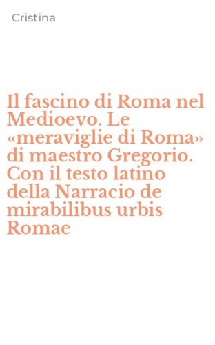Il fascino di Roma nel Medioevo. Le &laquo;meraviglie di Roma&raquo; di maestro Gregorio. Con il testo latino della Narracio de mirabilibus urbis Romae