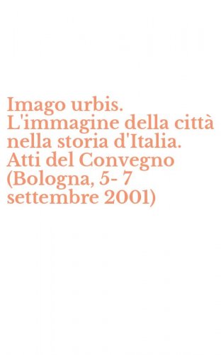 Imago urbis. L'immagine della citt&agrave; nella storia d'Italia. Atti del Convegno (Bologna, 5-7 settembre 2001)