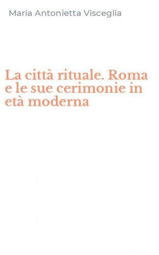 La citt&agrave; rituale. Roma e le sue cerimonie in et&agrave; moderna