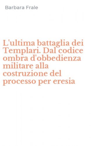 L'ultima battaglia dei Templari. Dal codice ombra d'obbedienza militare alla costruzione del processo per eresia