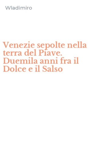 Venezie sepolte nella terra del Piave. Duemila anni fra il Dolce e il Salso