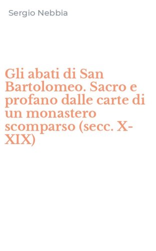 Gli abati di San Bartolomeo. Sacro e profano dalle carte di un monastero scomparso (secc. X-XIX)