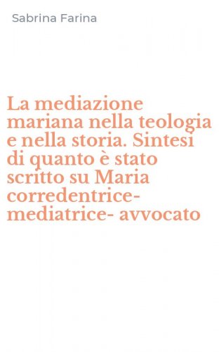 La mediazione mariana nella teologia e nella storia. Sintesi di quanto &egrave; stato scritto su Maria corredentrice-mediatrice-avvocato