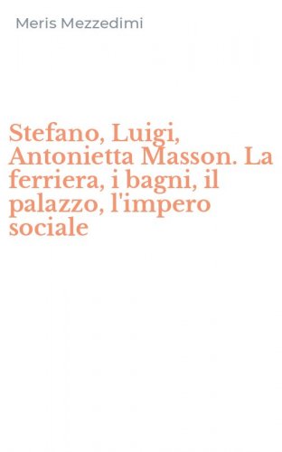 Stefano, Luigi, Antonietta Masson. La ferriera, i bagni, il palazzo, l'impero sociale