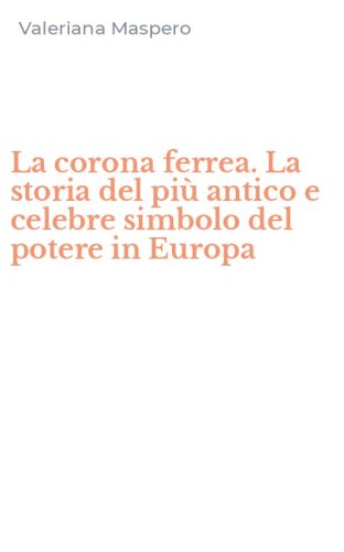 La corona ferrea. La storia del pi&ugrave; antico e celebre simbolo del potere in Europa
