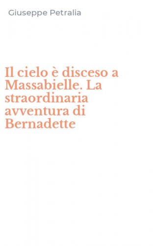 Il cielo &egrave; disceso a Massabielle. La straordinaria avventura di Bernadette