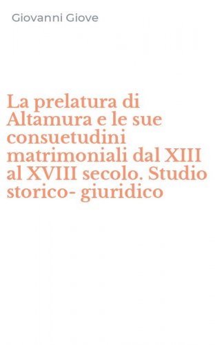 La prelatura di Altamura e le sue consuetudini matrimoniali dal XIII al XVIII secolo. Studio storico-giuridico