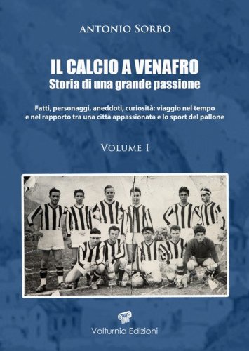 Il calcio a Venafro. Storia di una grande passione. Fatti, personaggi, aneddoti, curiosit&agrave;: viaggio nel tempo e nel rapporto tra una citt&agrave; appassionata e lo sport del pallone