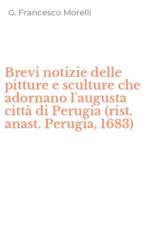Brevi notizie delle pitture e sculture che adornano l'augusta citt&agrave; di Perugia (rist. anast. Perugia, 1683)