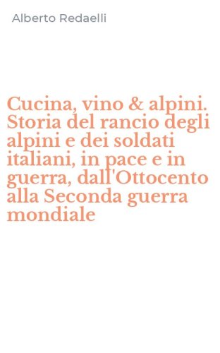 Cucina, vino & alpini. Storia del rancio degli alpini e dei soldati italiani, in pace e in guerra, dall'Ottocento alla Seconda guerra mondiale