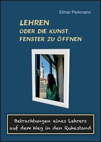 Lehren oder die Kunst, Fenster zu &ouml;ffnen. Betrachtungen eines Lehrers auf dem Weg in den Ruhestand