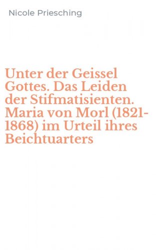 Unter der Geissel Gottes. Das Leiden der Stifmatisienten. Maria von Morl (1821-1868) im Urteil ihres Beichtuarters