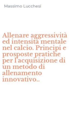Allenare aggressivit&agrave; ed intensit&agrave; mentale nel calcio. Principi e prosposte pratiche per l'acquisizione di un metodo di allenamento innovativo..