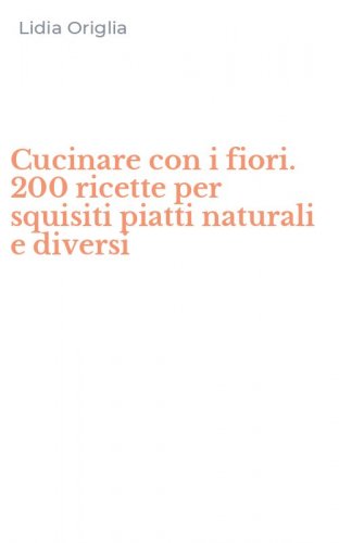 Cucinare con i fiori. 200 ricette per squisiti piatti naturali e diversi