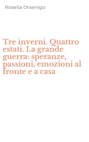 Tre inverni. Quattro estati. La grande guerra: speranze, passioni, emozioni al fronte e a casa