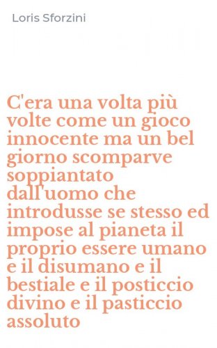 C'era una volta pi&ugrave; volte come un gioco innocente ma un bel giorno scomparve soppiantato dall'uomo che introdusse se stesso ed impose al pianeta il proprio essere umano e il disumano e il bestiale e il posticcio divino e il pasticcio assoluto