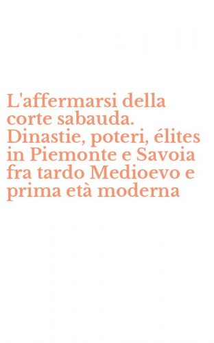 L'affermarsi della corte sabauda. Dinastie, poteri, &eacute;lites in Piemonte e Savoia fra tardo Medioevo e prima et&agrave; moderna