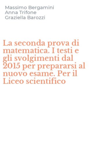 La seconda prova di matematica. I testi e gli svolgimenti dal 2015 per prepararsi al nuovo esame. Per il Liceo scientifico