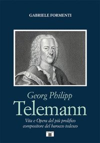 Georg Philipp Telemann. Vita e opera del pi&ugrave; prolifico compositore del barocco tedesco