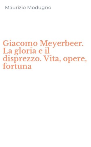 Giacomo Meyerbeer. La gloria e il disprezzo. Vita, opere, fortuna
