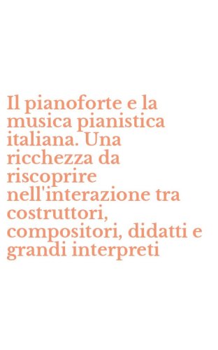 Il pianoforte e la musica pianistica italiana. Una ricchezza da riscoprire nell'interazione tra costruttori, compositori, didatti e grandi interpreti