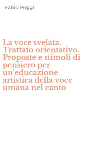 La voce svelata. Trattato orientativo. Proposte e stimoli di pensiero per un'educazione artistica della voce umana nel canto