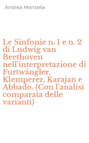 Le Sinfonie n. 1 e n. 2 di Ludwig van Beethoven nell'interpretazione di Furtw&auml;ngler, Klemperer, Karajan e Abbado. (Con l'analisi comparata delle varianti)