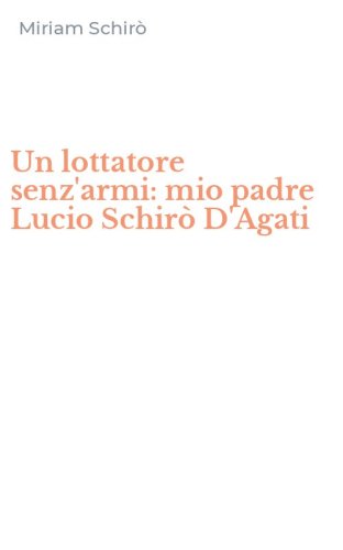 Un lottatore senz'armi: mio padre Lucio Schir&ograve; D'Agati