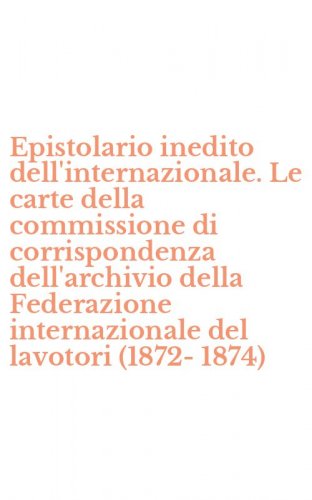 Epistolario inedito dell'internazionale. Le carte della commissione di corrispondenza dell'archivio della Federazione internazionale del lavotori (1872-1874)