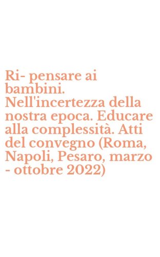 Ri-pensare ai bambini. Nell'incertezza della nostra epoca. Educare alla complessit&agrave;. Atti del convegno (Roma, Napoli, Pesaro, marzo - ottobre 2022)